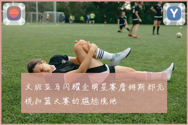 文班亚马闪耀全明星赛詹姆斯却无视扣篮大赛的尴尬境地