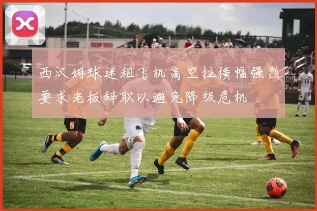 西汉姆球迷租飞机高空拉横幅强烈要求老板辞职以避免降级危机