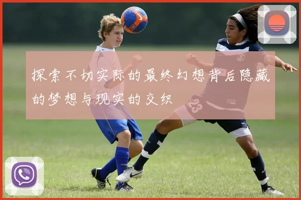 探索不切实际的最终幻想背后隐藏的梦想与现实的交织