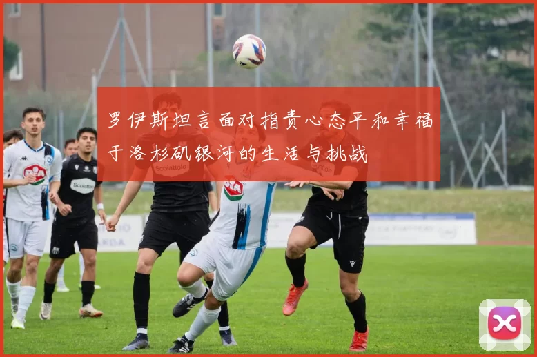 罗伊斯坦言面对指责心态平和幸福于洛杉矶银河的生活与挑战