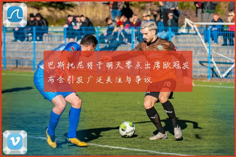 巴斯托尼将于明天零点出席欧冠发布会引发广泛关注与争议