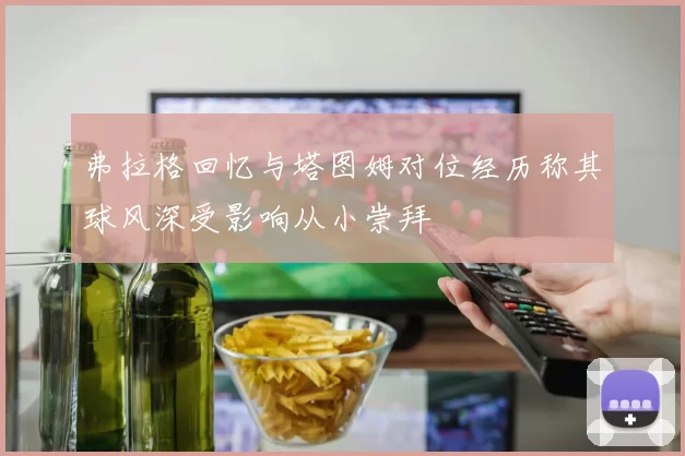 弗拉格回忆与塔图姆对位经历称其球风深受影响从小崇拜