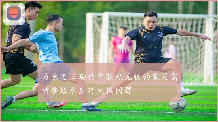 马竞近三场西甲颗粒无收西蒙尼需调整战术应对轮换问题
