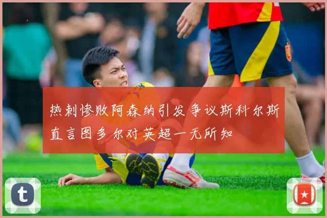 热刺惨败阿森纳引发争议斯科尔斯直言图多尔对英超一无所知