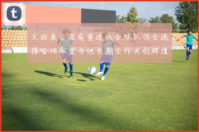 文班表示若有重选机会球队仍会选择哈珀希望与他长期合作共创辉煌
