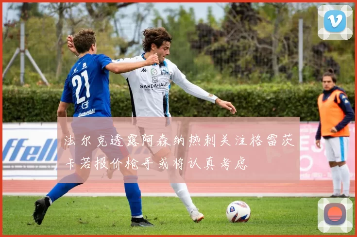 法尔克透露阿森纳热刺关注格雷茨卡若报价枪手或将认真考虑