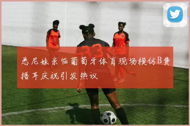 悉尼妹亲临葡萄牙体育现场模仿B费捂耳庆祝引发热议
