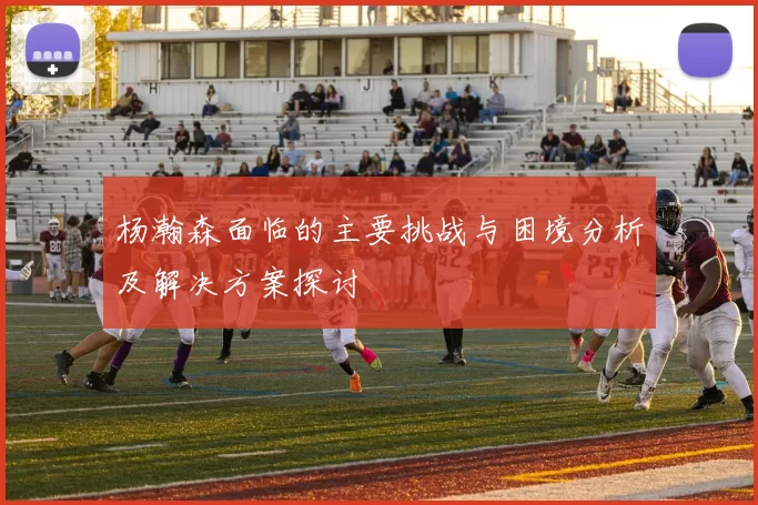 杨瀚森面临的主要挑战与困境分析及解决方案探讨