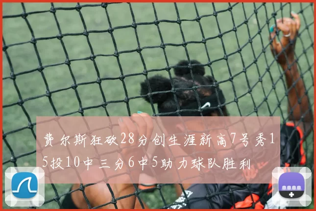 费尔斯狂砍28分创生涯新高7号秀15投10中三分6中5助力球队胜利