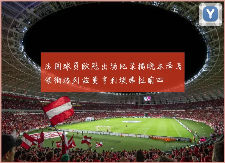 法国球员欧冠出场纪录揭晓本泽马领衔格列兹曼亨利埃弗拉前四