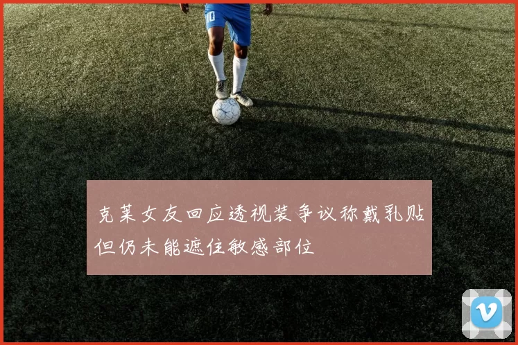 克莱女友回应透视装争议称戴乳贴但仍未能遮住敏感部位