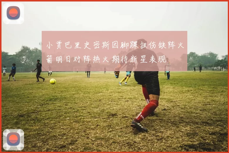 小贾巴里史密斯因脚踝扭伤缺阵火箭明日对阵热火期待新星表现