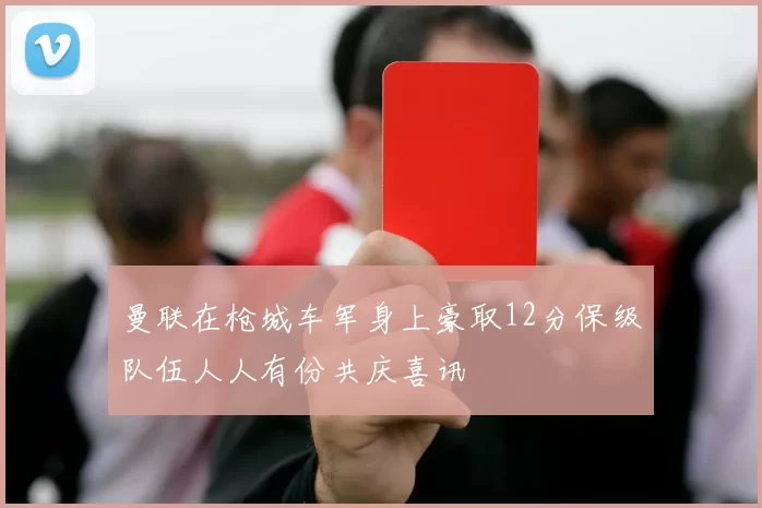 曼联在枪城车军身上豪取12分保级队伍人人有份共庆喜讯