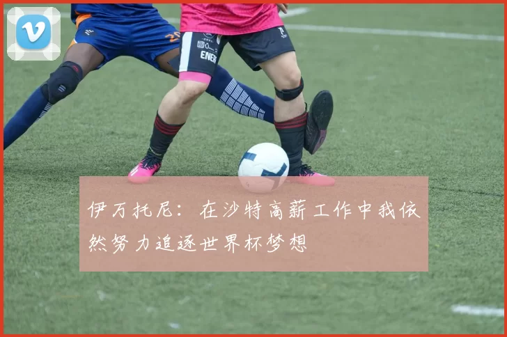 伊万托尼：在沙特高薪工作中我依然努力追逐世界杯梦想