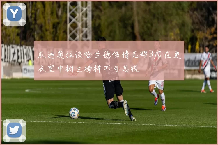 瓜迪奥拉谈哈兰德伤情无碍B席在更衣室中树立榜样不可忽视