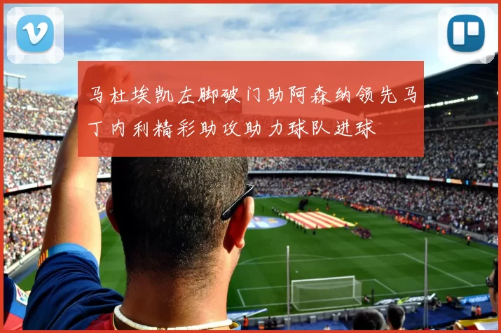 马杜埃凯左脚破门助阿森纳领先马丁内利精彩助攻助力球队进球