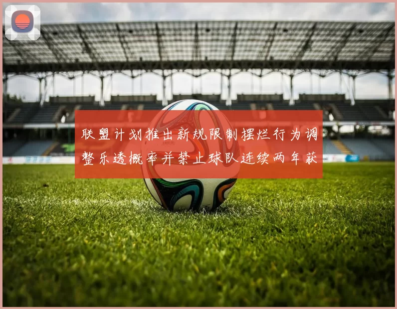 联盟计划推出新规限制摆烂行为调整乐透概率并禁止球队连续两年获得前四选秀权