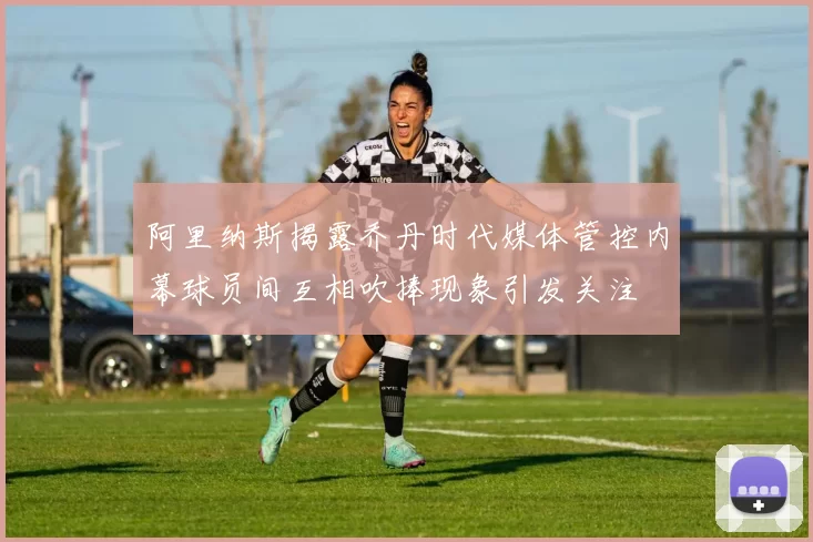阿里纳斯揭露乔丹时代媒体管控内幕球员间互相吹捧现象引发关注