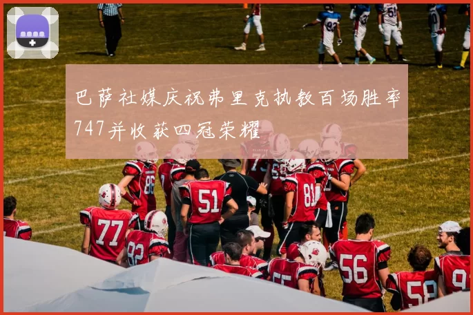 巴萨社媒庆祝弗里克执教百场胜率747并收获四冠荣耀