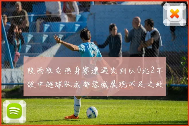陕西联合热身赛遭遇失利以0比2不敌中超球队成都蓉城展现不足之处